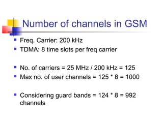 Number of channels in GSM
   Freq. Carrier: 200 kHz
   TDMA: 8 time slots per freq carrier

   No. of carriers = 25 MHz / 200 kHz = 125
   Max no. of user channels = 125 * 8 = 1000

   Considering guard bands = 124 * 8 = 992
    channels
 