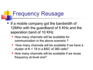 Frequency Reusage
   If a mobile company got the bandwidth of
    12MHz with the guardband of 5 KHz and the
    seperation band of 10 KHz
       How many channels will be available for
        communication in the above scenario ?
        How many channels will be available if we have a
        cluster of K = 19 in a BSC of 380 cells?
       How many channels will be available if we reuse
        frequency at level one?
 
