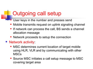Outgoing call setup
       User keys in the number and presses send
       Mobile transmits request on uplink signaling channel
       If network can process the call, BS sends a channel
        allocation message
       Network proceeds to setup the connection
   Network activity:
       MSC determines current location of target mobile
        using HLR, VLR and by communicating with other
        MSCs
       Source MSC initiates a call setup message to MSC
        covering target area
 