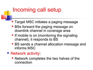 Incoming call setup
       Target MSC initiates a paging message
       BSs forward the paging message on
        downlink channel in coverage area
       If mobile is on (monitoring the signaling
        channel), it responds to BS
       BS sends a channel allocation message and
        informs MSC
   Network activity:
       Network completes the two halves of the
        connection
 