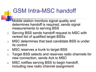 GSM Intra-MSC handoff
1.   Mobile station monitors signal quality and
     determines handoff is required, sends signal
     measurements to serving BSS
2.   Serving BSS sends handoff request to MSC with
     ranked list of qualified target BSSs
3.   MSC determines that best candidate BSS is under
     its control
4.   MSC reserves a trunk to target BSS
5.   Target BSS selects and reserves radio channels for
     new connection, sends Ack to MSC
6.   MSC notifies serving BSS to begin handoff,
     including new radio channel assignment
 