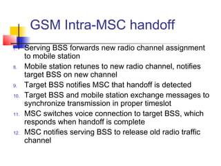 GSM Intra-MSC handoff
7.    Serving BSS forwards new radio channel assignment
      to mobile station
8.    Mobile station retunes to new radio channel, notifies
      target BSS on new channel
9.    Target BSS notifies MSC that handoff is detected
10.   Target BSS and mobile station exchange messages to
      synchronize transmission in proper timeslot
11.   MSC switches voice connection to target BSS, which
      responds when handoff is complete
12.   MSC notifies serving BSS to release old radio traffic
      channel
 