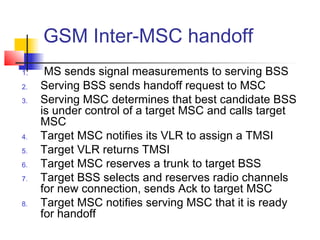 GSM Inter-MSC handoff
1.    MS sends signal measurements to serving BSS
2.   Serving BSS sends handoff request to MSC
3.   Serving MSC determines that best candidate BSS
     is under control of a target MSC and calls target
     MSC
4.   Target MSC notifies its VLR to assign a TMSI
5.   Target VLR returns TMSI
6.   Target MSC reserves a trunk to target BSS
7.   Target BSS selects and reserves radio channels
     for new connection, sends Ack to target MSC
8.   Target MSC notifies serving MSC that it is ready
     for handoff
 