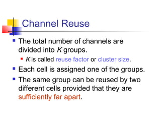 Channel Reuse
   The total number of channels are
    divided into K groups.
       K is called reuse factor or cluster size.
   Each cell is assigned one of the groups.
   The same group can be reused by two
    different cells provided that they are
    sufficiently far apart.
 