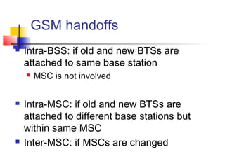 GSM handoffs
   Intra-BSS: if old and new BTSs are
    attached to same base station
       MSC is not involved


   Intra-MSC: if old and new BTSs are
    attached to different base stations but
    within same MSC
   Inter-MSC: if MSCs are changed
 
