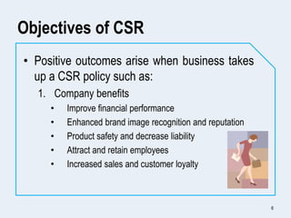 Objectives of CSR
• Positive outcomes arise when business takes
up a CSR policy such as:
1. Company benefits
• Improve fin...