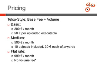 Pricing
Telco-Style: Base Fee + Volume
 Basic:

     200 € / month
     50 € per uploaded executable

   Medium:
     500 € / month
     10 uploads included, 30 € each afterwards

   Flat rate:
     999 € / month
     No volume fee*
 