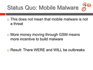 Status Quo: Mobile Malware
   This does not mean that mobile malware is not
    a threat

   More money moving through GSM means
    more incentive to build malware

   Result: There WERE and WILL be outbreaks
 