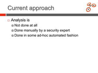 Current approach
   Analysis is
     Notdone at all
     Done manually by a security expert

     Done in some ad-hoc automated fashion
 