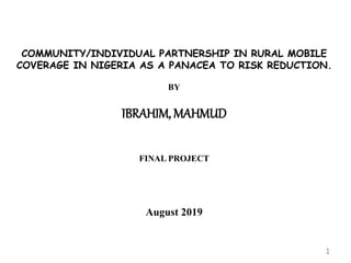 COMMUNITY/INDIVIDUAL PARTNERSHIP IN RURAL MOBILE
COVERAGE IN NIGERIA AS A PANACEA TO RISK REDUCTION.
BY
IBRAHIM, MAHMUD
FINAL PROJECT
August 2019
1
 