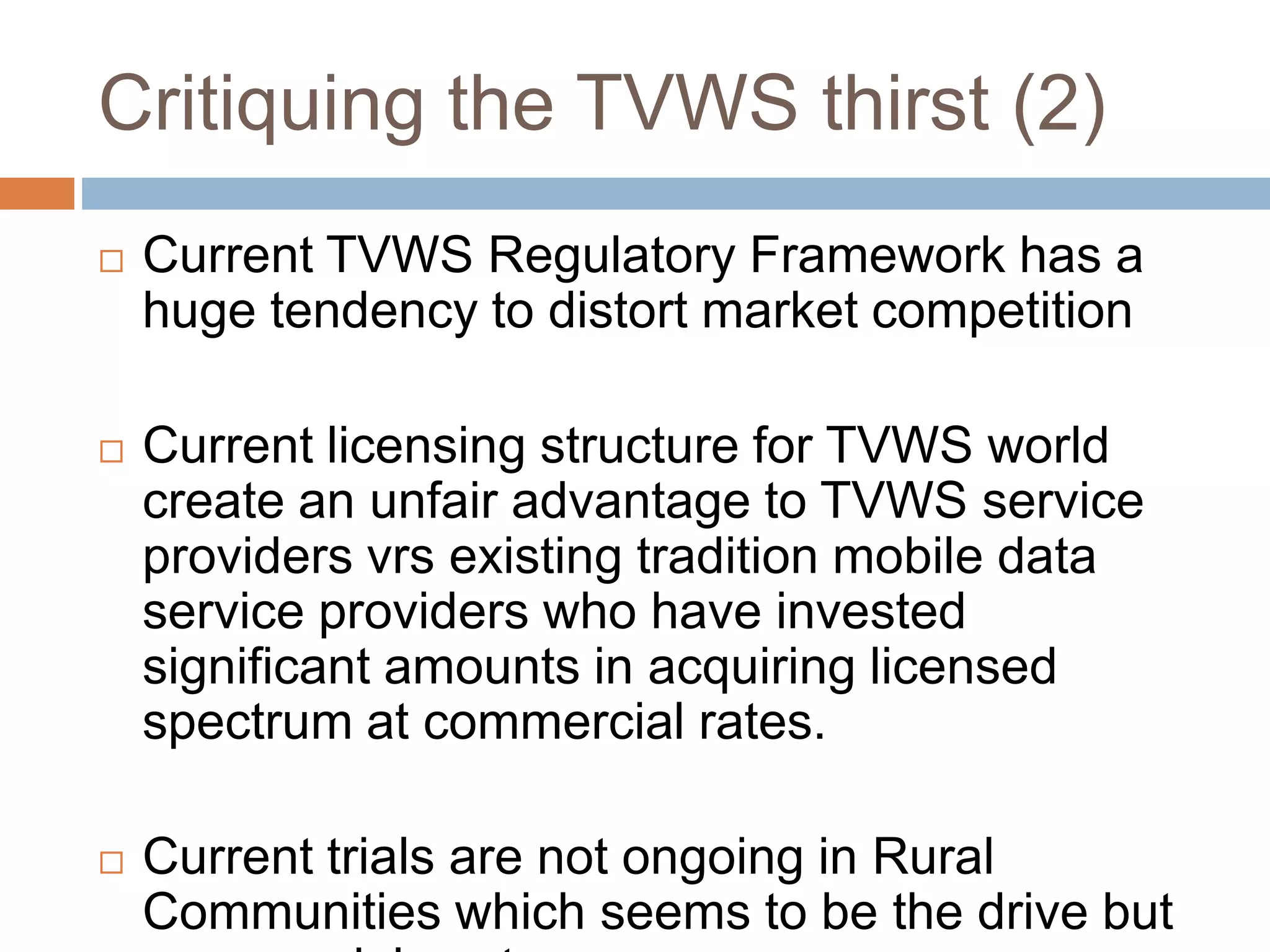 Critiquing the TVWS thirst (2)
 Current TVWS Regulatory Framework has a
huge tendency to distort market competition
 Current licensing structure for TVWS world
create an unfair advantage to TVWS service
providers vrs existing tradition mobile data
service providers who have invested
significant amounts in acquiring licensed
spectrum at commercial rates.
 Current trials are not ongoing in Rural
Communities which seems to be the drive but
 