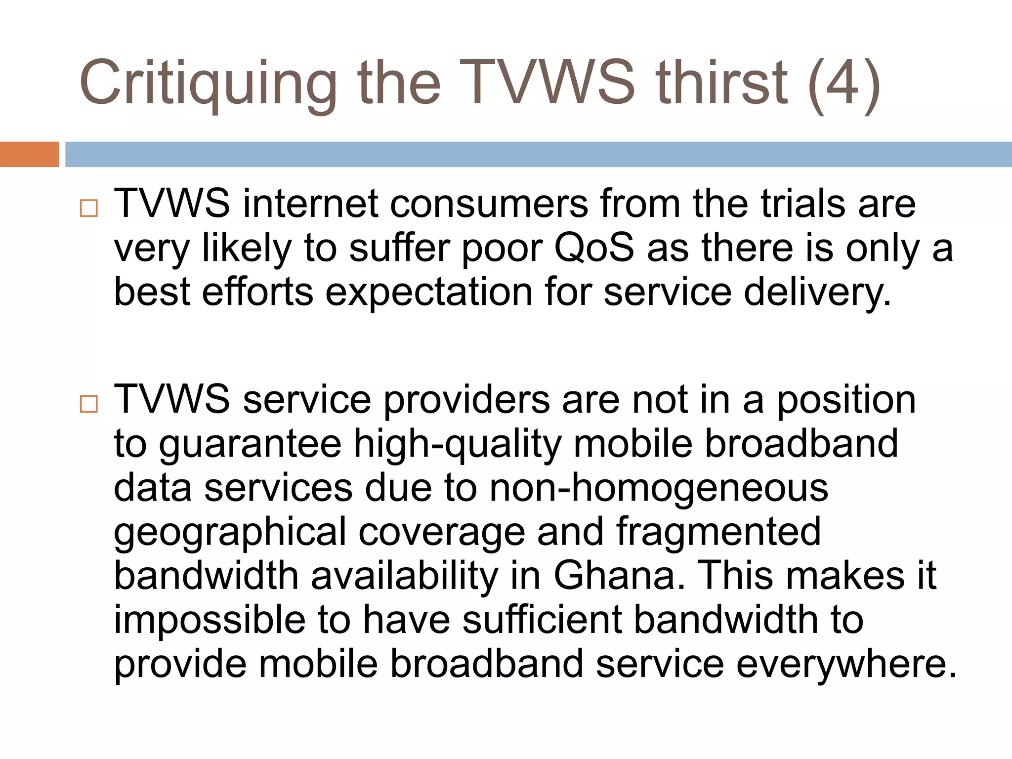 Critiquing the TVWS thirst (4)
 TVWS internet consumers from the trials are
very likely to suffer poor QoS as there is only a
best efforts expectation for service delivery.
 TVWS service providers are not in a position
to guarantee high-quality mobile broadband
data services due to non-homogeneous
geographical coverage and fragmented
bandwidth availability in Ghana. This makes it
impossible to have sufficient bandwidth to
provide mobile broadband service everywhere.
 