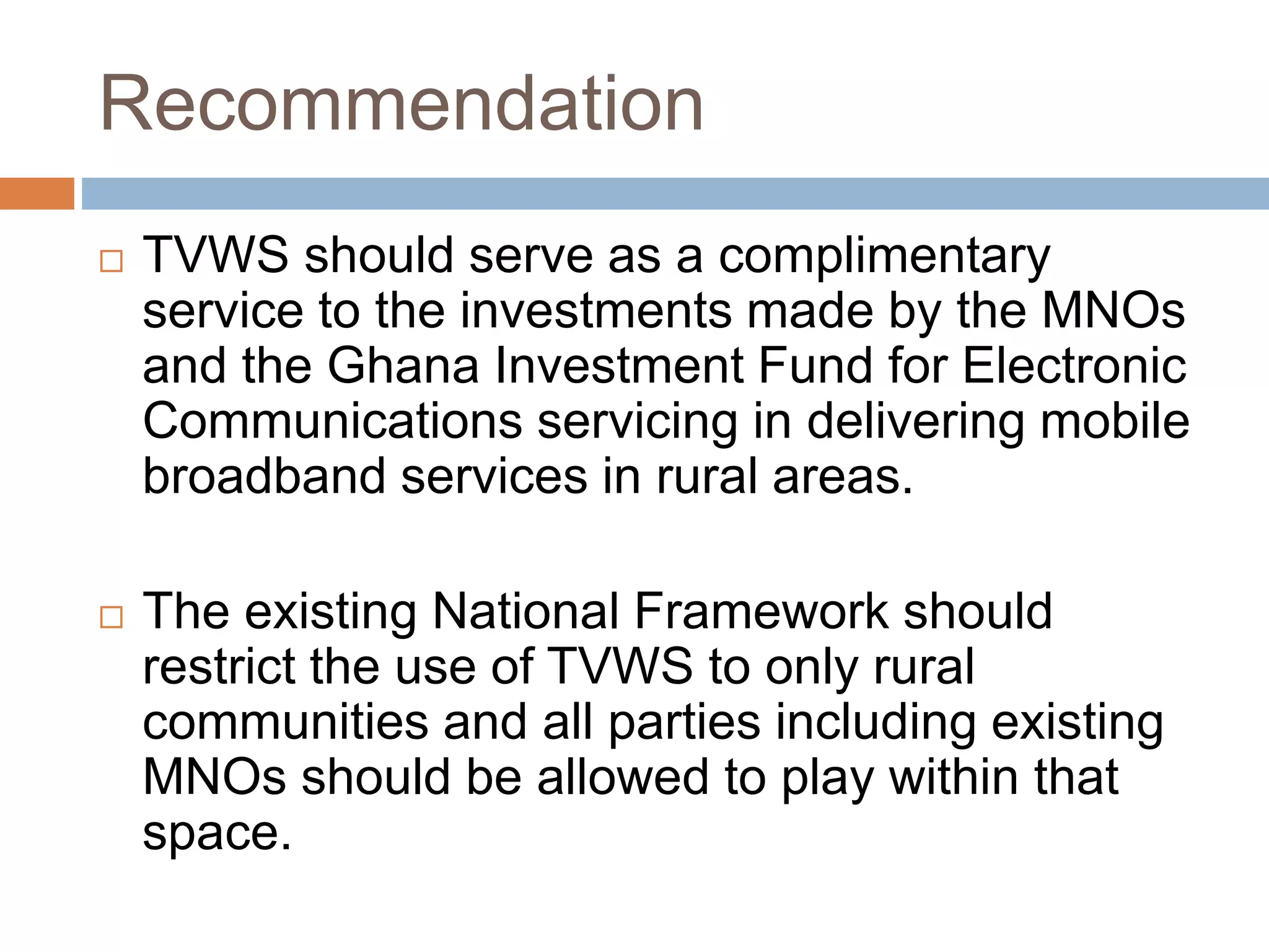Recommendation
 TVWS should serve as a complimentary
service to the investments made by the MNOs
and the Ghana Investment Fund for Electronic
Communications servicing in delivering mobile
broadband services in rural areas.
 The existing National Framework should
restrict the use of TVWS to only rural
communities and all parties including existing
MNOs should be allowed to play within that
space.
 
