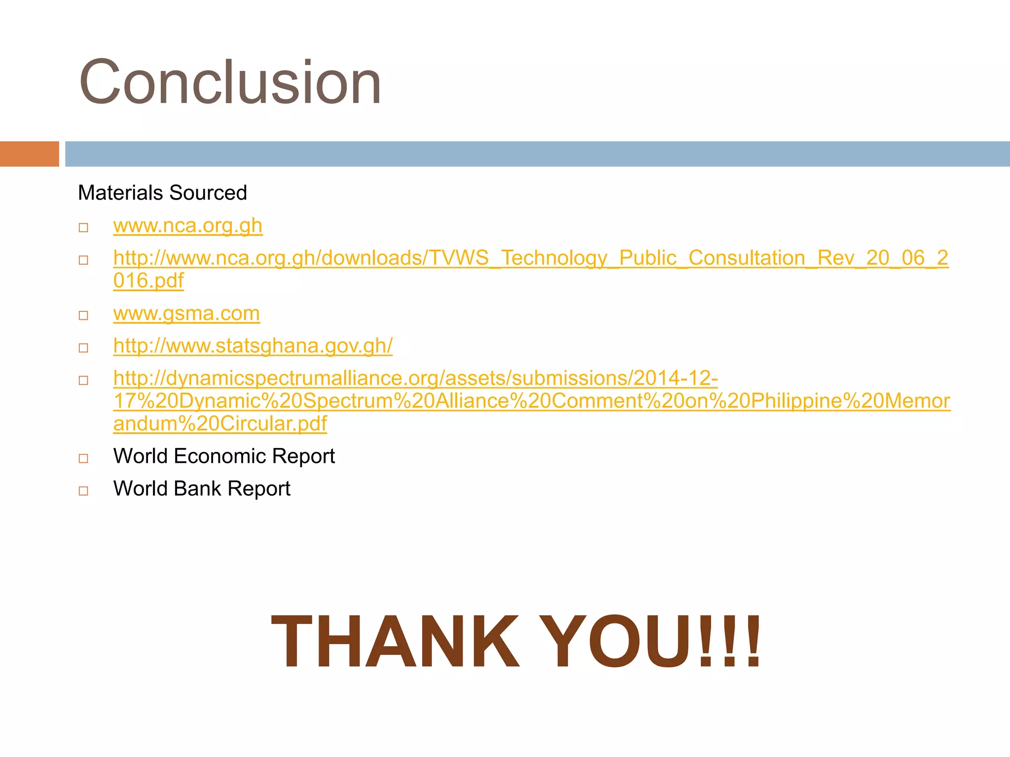 Conclusion
Materials Sourced
 www.nca.org.gh
 http://www.nca.org.gh/downloads/TVWS_Technology_Public_Consultation_Rev_20_06_2
016.pdf
 www.gsma.com
 http://www.statsghana.gov.gh/
 http://dynamicspectrumalliance.org/assets/submissions/2014-12-
17%20Dynamic%20Spectrum%20Alliance%20Comment%20on%20Philippine%20Memor
andum%20Circular.pdf
 World Economic Report
 World Bank Report
THANK YOU!!!
 