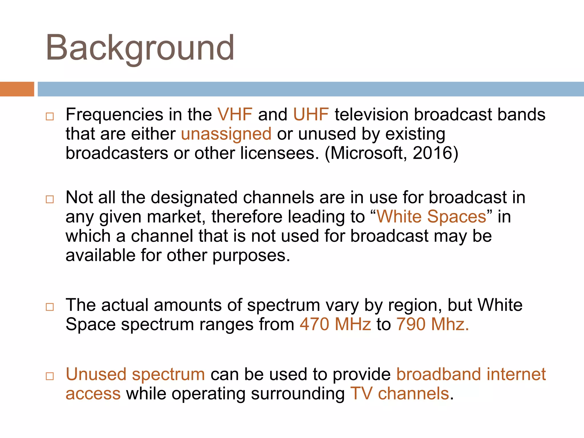 Background
 Frequencies in the VHF and UHF television broadcast bands
that are either unassigned or unused by existing
broadcasters or other licensees. (Microsoft, 2016)
 Not all the designated channels are in use for broadcast in
any given market, therefore leading to “White Spaces” in
which a channel that is not used for broadcast may be
available for other purposes.
 The actual amounts of spectrum vary by region, but White
Space spectrum ranges from 470 MHz to 790 Mhz.
 Unused spectrum can be used to provide broadband internet
access while operating surrounding TV channels.
 