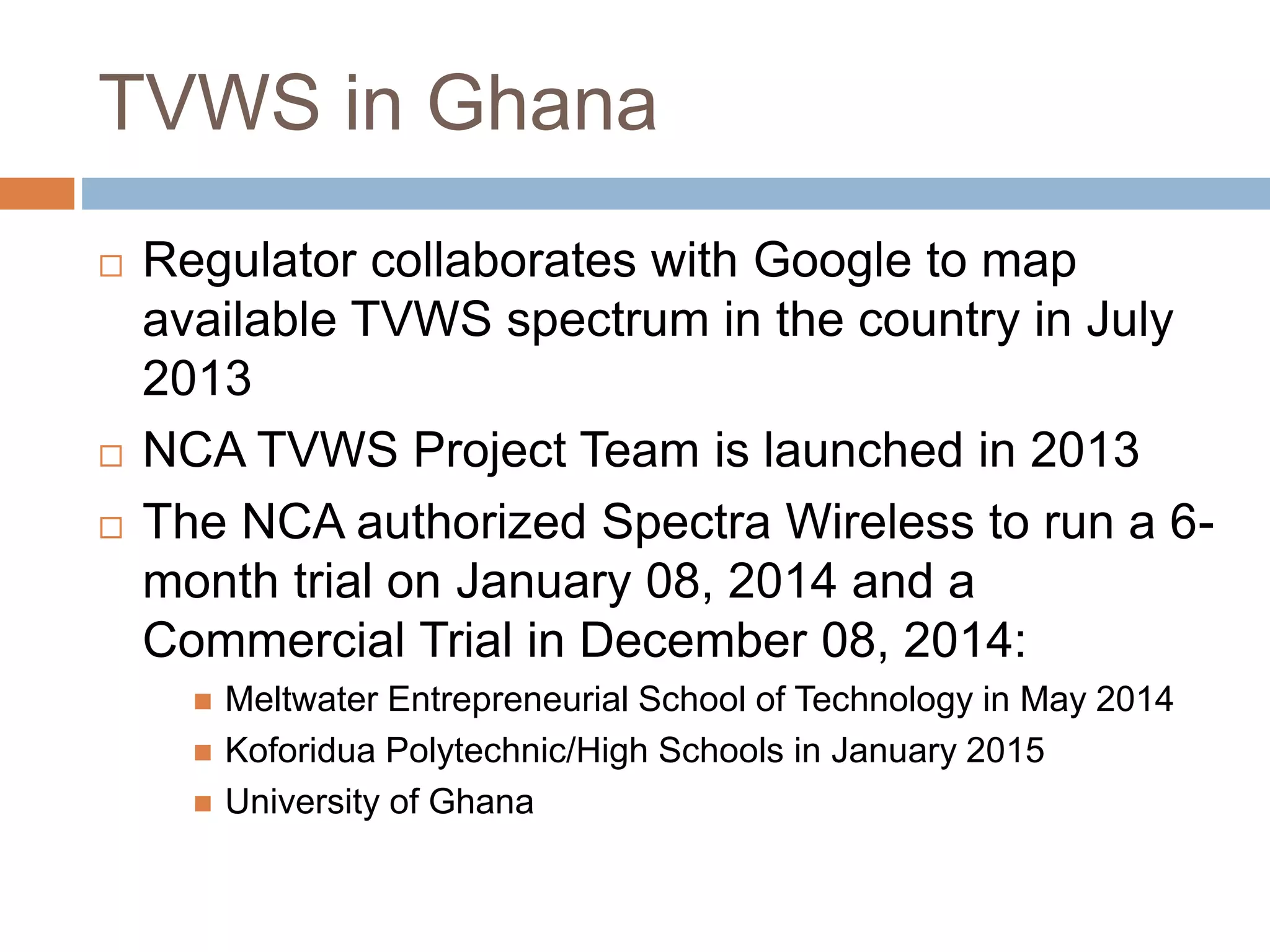 TVWS in Ghana
 Regulator collaborates with Google to map
available TVWS spectrum in the country in July
2013
 NCA TVWS Project Team is launched in 2013
 The NCA authorized Spectra Wireless to run a 6-
month trial on January 08, 2014 and a
Commercial Trial in December 08, 2014:
 Meltwater Entrepreneurial School of Technology in May 2014
 Koforidua Polytechnic/High Schools in January 2015
 University of Ghana
 