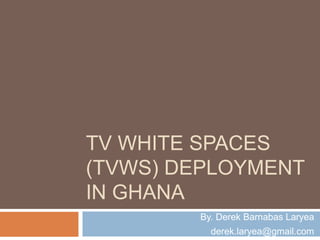 TV WHITE SPACES
(TVWS) DEPLOYMENT
IN GHANA
By. Derek Barnabas Laryea
derek.laryea@gmail.com
 