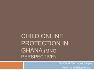 CHILD ONLINE
PROTECTION IN
GHANA (MNO
PERSPECTIVE)
By. Derek Barnabas Laryea
derek.laryea@gmail.com
 
