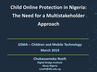 Child Online Protection in Nigeria:
The Need for a Multistakeholder
Approach
GSMA – Children and Mobile Technology
March 2019
Chukwuemeka Nzeih
Digital Bridge Institute
Abuja Nigeria
cnzeih@dbi.edu.ng
 