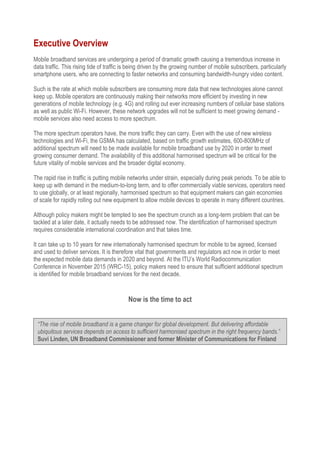 Executive Overview
Mobile broadband services are undergoing a period of dramatic growth causing a tremendous increase in
data traffic. This rising tide of traffic is being driven by the growing number of mobile subscribers, particularly
smartphone users, who are connecting to faster networks and consuming bandwidth-hungry video content.
Such is the rate at which mobile subscribers are consuming more data that new technologies alone cannot
keep up. Mobile operators are continuously making their networks more efficient by investing in new
generations of mobile technology (e.g. 4G) and rolling out ever increasing numbers of cellular base stations
as well as public Wi-Fi. However, these network upgrades will not be sufficient to meet growing demand -
mobile services also need access to more spectrum.
The more spectrum operators have, the more traffic they can carry. Even with the use of new wireless
technologies and Wi-Fi, the GSMA has calculated, based on traffic growth estimates, 600-800MHz of
additional spectrum will need to be made available for mobile broadband use by 2020 in order to meet
growing consumer demand. The availability of this additional harmonised spectrum will be critical for the
future vitality of mobile services and the broader digital economy.
The rapid rise in traffic is putting mobile networks under strain, especially during peak periods. To be able to
keep up with demand in the medium-to-long term, and to offer commercially viable services, operators need
to use globally, or at least regionally, harmonised spectrum so that equipment makers can gain economies
of scale for rapidly rolling out new equipment to allow mobile devices to operate in many different countries.
Although policy makers might be tempted to see the spectrum crunch as a long-term problem that can be
tackled at a later date, it actually needs to be addressed now. The identification of harmonised spectrum
requires considerable international coordination and that takes time.
It can take up to 10 years for new internationally harmonised spectrum for mobile to be agreed, licensed
and used to deliver services. It is therefore vital that governments and regulators act now in order to meet
the expected mobile data demands in 2020 and beyond. At the ITU’s World Radiocommunication
Conference in November 2015 (WRC-15), policy makers need to ensure that sufficient additional spectrum
is identified for mobile broadband services for the next decade.
Now is the time to act
“The rise of mobile broadband is a game changer for global development. But delivering affordable
ubiquitous services depends on access to sufficient harmonised spectrum in the right frequency bands.”
Suvi Linden, UN Broadband Commissioner and former Minister of Communications for Finland
 