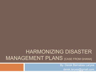 HARMONIZING DISASTER
MANAGEMENT PLANS [CASE FROM GHANA]
By. Derek Barnabas Laryea
derek.laryea@gmail.com
 