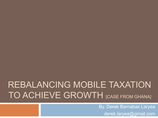 REBALANCING MOBILE TAXATION
TO ACHIEVE GROWTH [CASE FROM GHANA]
By. Derek Barnabas Laryea
derek.laryea@gmail.com
 