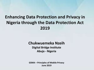 Enhancing Data Protection and Privacy in
Nigeria through the Data Protection Act
2019
GSMA – Principles of Mobile Privacy
June 2019
Chukwuemeka Nzeih
Digital Bridge Institute
Abuja - Nigeria
 