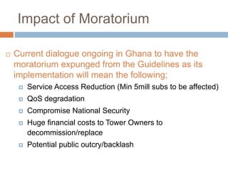 Impact of Moratorium
 Current dialogue ongoing in Ghana to have the
moratorium expunged from the Guidelines as its
implementation will mean the following;
 Service Access Reduction (Min 5mill subs to be affected)
 QoS degradation
 Compromise National Security
 Huge financial costs to Tower Owners to
decommission/replace
 Potential public outcry/backlash
 
