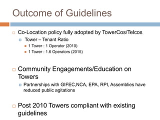 Outcome of Guidelines
 Co-Location policy fully adopted by TowerCos/Telcos
 Tower – Tenant Ratio
 1 Tower : 1 Operator (2010)
 1 Tower : 1.6 Operators (2015)
 Community Engagements/Education on
Towers
 Partnerships with GIFEC,NCA, EPA, RPI, Assemblies have
reduced public agitations
 Post 2010 Towers compliant with existing
guidelines
 