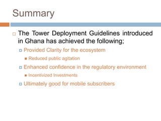 Summary
 The Tower Deployment Guidelines introduced
in Ghana has achieved the following;
 Provided Clarity for the ecosystem
 Reduced public agitation
 Enhanced confidence in the regulatory environment
 Incentivized Investments
 Ultimately good for mobile subscribers
 