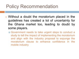 Policy Recommendation
 Without a doubt the moratorium placed in the
guidelines has created a lot of uncertainty for
the Ghana market too, leading to doubt by
some players.
 Government needs to take urgent steps to conduct a
study to tell the impact of implementing the moratorium
and align with the industry proposal to expunge the
moratorium clause to enhance confidence in the
mobile industry
 