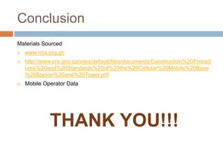 Conclusion
Materials Sourced
 www.nca.org.gh
 http://www.cra.gov.qa/sites/default/files/documents/Construction%20Proced
ures%20and%20Standards%20of%20the%20Cellular%20Mobile%20Base
%20Station%20and%20Tower.pdf
 Mobile Operator Data
THANK YOU!!!
 