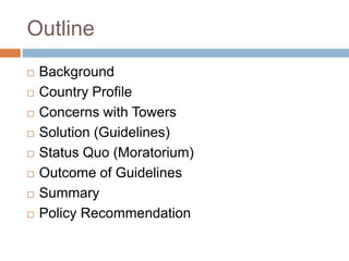 Outline
 Background
 Country Profile
 Concerns with Towers
 Solution (Guidelines)
 Status Quo (Moratorium)
 Outcome of Guidelines
 Summary
 Policy Recommendation
 
