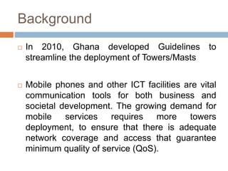 Background
 In 2010, Ghana developed Guidelines to
streamline the deployment of Towers/Masts
 Mobile phones and other ICT facilities are vital
communication tools for both business and
societal development. The growing demand for
mobile services requires more towers
deployment, to ensure that there is adequate
network coverage and access that guarantee
minimum quality of service (QoS).
 