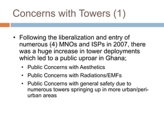 Concerns with Towers (1)
• Following the liberalization and entry of
numerous (4) MNOs and ISPs in 2007, there
was a huge increase in tower deployments
which led to a public uproar in Ghana;
• Public Concerns with Aesthetics
• Public Concerns with Radiations/EMFs
• Public Concerns with general safety due to
numerous towers springing up in more urban/peri-
urban areas
 