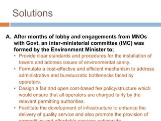 Solutions
A. After months of lobby and engagements from MNOs
with Govt, an inter-ministerial committee (IMC) was
formed by the Environment Minister to;
• Provide clear standards and procedures for the installation of
towers and address issues of environmental sanity.
• Formulate a cost-effective and efficient mechanism to address
administrative and bureaucratic bottlenecks faced by
operators.
• Design a fair and open cost-based fee policy/structure which
would ensure that all operators are charged fairly by the
relevant permitting authorities.
• Facilitate the development of infrastructure to enhance the
delivery of quality service and also promote the provision of
 