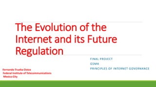 The Evolution of the
Internet and its Future
Regulation FINAL PROJECT
GSMA
PRINCIPLES OF INTERNET GOVERNANCEFernando Trueba Ostoa
Federal Institute of Telecommunications
Mexico City
 