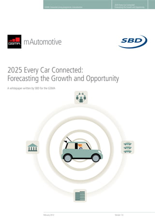 February 2012 Version 1.0
2025 Every Car Connected:
Forecasting the Growth and OpportunityGSMA Connected Living programme: mAutomotive
2025 Every Car Connected:
Forecasting the Growth and Opportunity
2025 Every Car Connected:
Forecasting the Growth and Opportunity
A whitepaper written by SBD for the GSMA
 