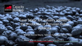 Case Study: IoT industry applied to
the production of Peruvian native
potatoes
Wilmer Azurza Neyra, Telecom Engineer, MTC - Peru
Internet of Things course - Final Project, November 2016
 