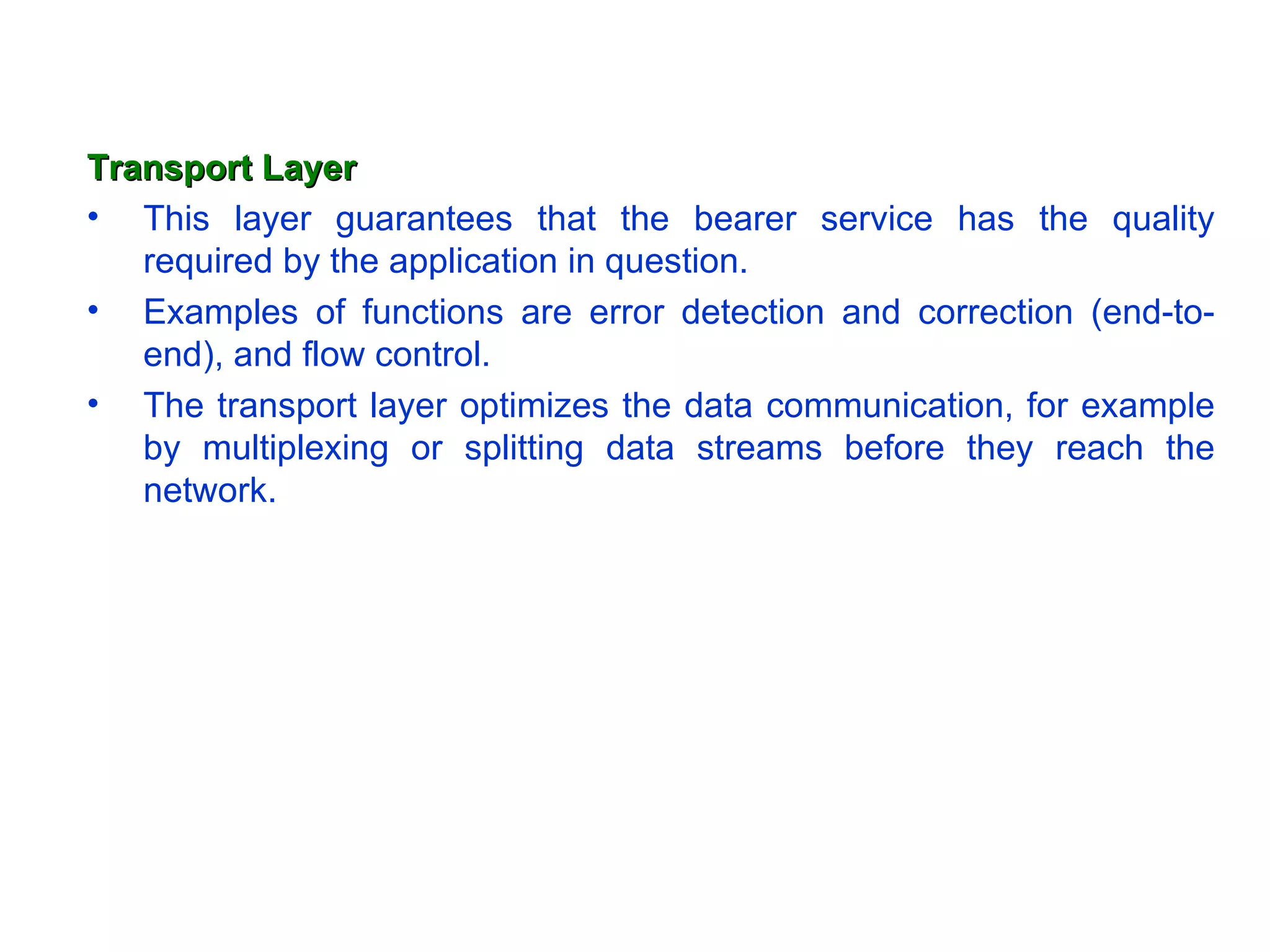 Transport Layer This layer guarantees that the bearer service has the quality required by the application in question.  Examples of functions are error detection and correction (end-to-end), and flow control.  The transport layer optimizes the data communication, for example by multiplexing or splitting data streams before they reach the network. 