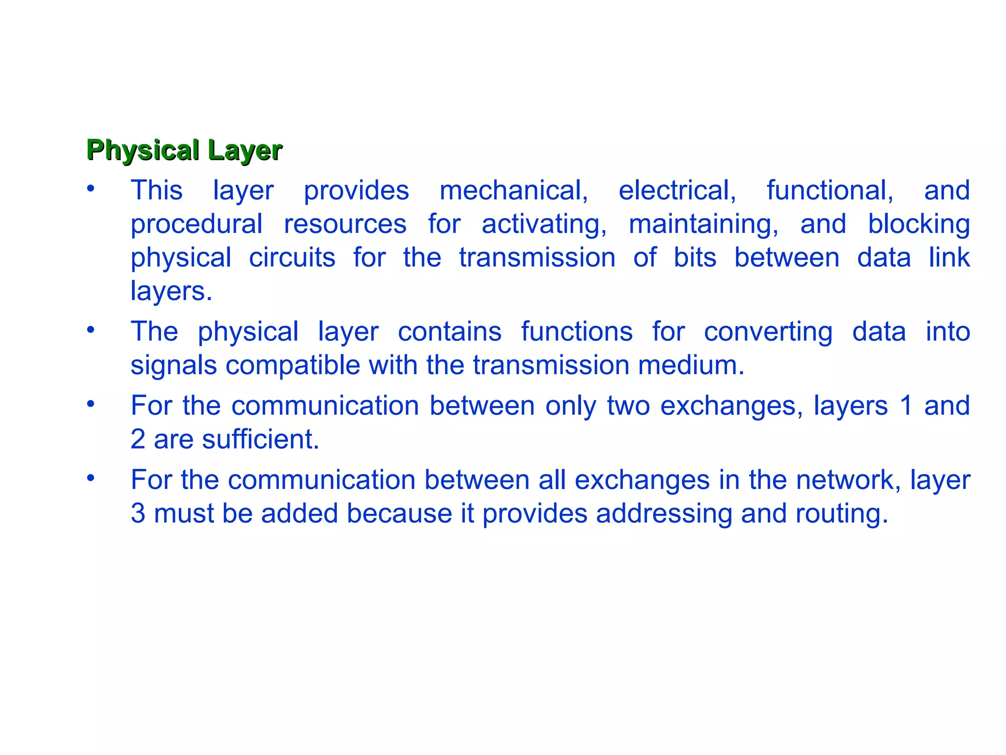 Physical Layer This layer provides mechanical, electrical, functional, and procedural resources for activating, maintaining, and blocking physical circuits for the transmission of bits between data link layers.  The physical layer contains functions for converting data into signals compatible with the transmission medium.  For the communication between only two exchanges, layers 1 and 2 are sufficient.  For the communication between all exchanges in the network, layer 3 must be added because it provides addressing and routing. 