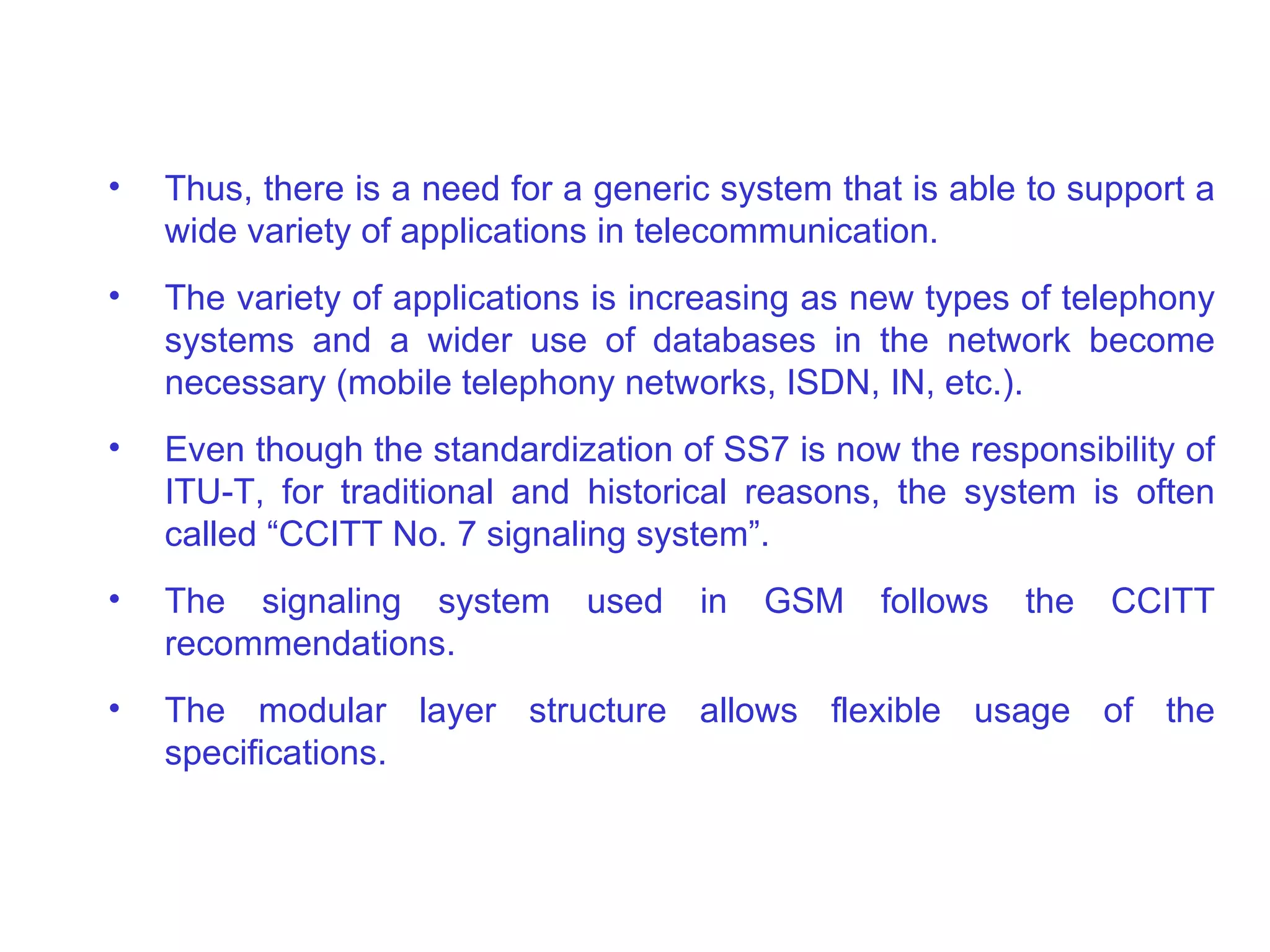 Thus, there is a need for a generic system that is able to support a wide variety of applications in telecommunication.  The variety of applications is increasing as new types of telephony systems and a wider use of databases in the network become necessary (mobile telephony networks, ISDN, IN, etc.). Even though the standardization of SS7 is now the responsibility of ITU-T, for traditional and historical reasons, the system is often called “CCITT No. 7 signaling system”. The signaling system used in GSM follows the CCITT recommendations .   T he modular layer structure allows flexible usage of the specifications.  