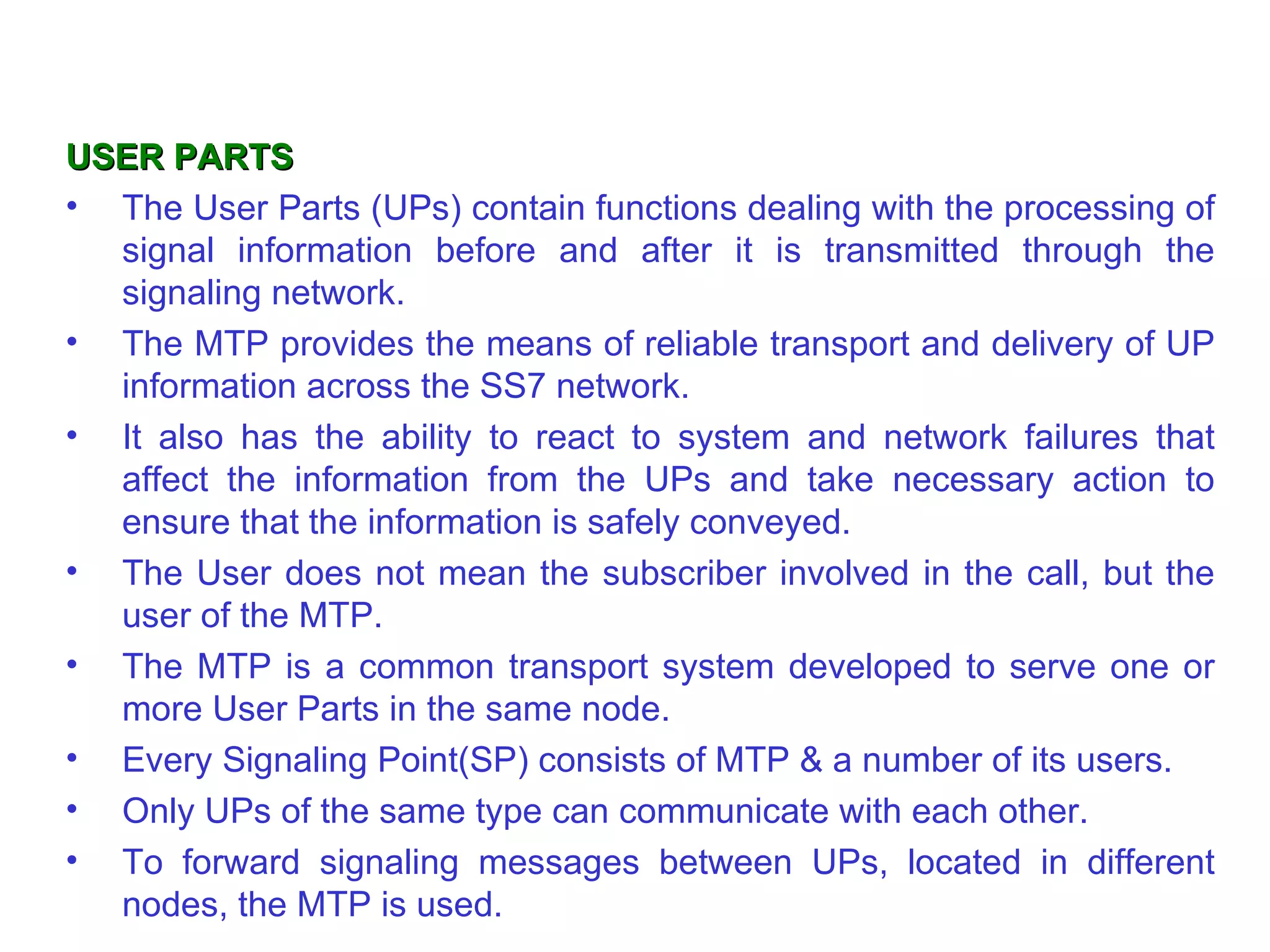 USER PARTS The User Parts (UPs) contain functions dealing with the processing of signal information before and after it is transmitted through the signaling network.  The MTP provides the means of reliable transport and delivery of UP information across the SS7 network.  It also has the ability to react to system   and network failures that affect the information from the UPs and take necessary action to ensure that the information is safely conveyed. The User   does not mean the subscriber involved in the call, but the user of the MTP.  The MTP is a common transport system developed to serve one or more User Parts in the same node.  Every Signaling Point(SP) consists of MTP  &  a number of its users.  Only UPs of the same type can communicate with each other. To forward signaling messages between UPs, located in different nodes, the MTP is used. . 