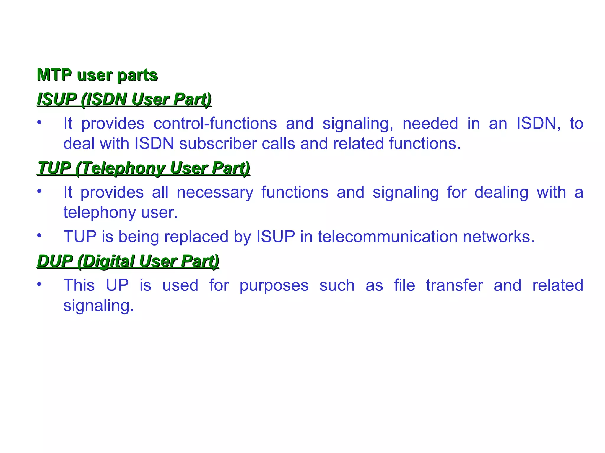 MTP user parts ISUP (ISDN User Part) It provides control-functions and signaling, needed in an ISDN, to deal with ISDN subscriber calls and related functions. TUP (Telephony User Part) It provides all necessary functions and signaling for dealing with a telephony user.  TUP is being replaced by ISUP in telecommunication networks. DUP (Digital User Part) This UP is used for purposes such as file transfer and related signaling.  