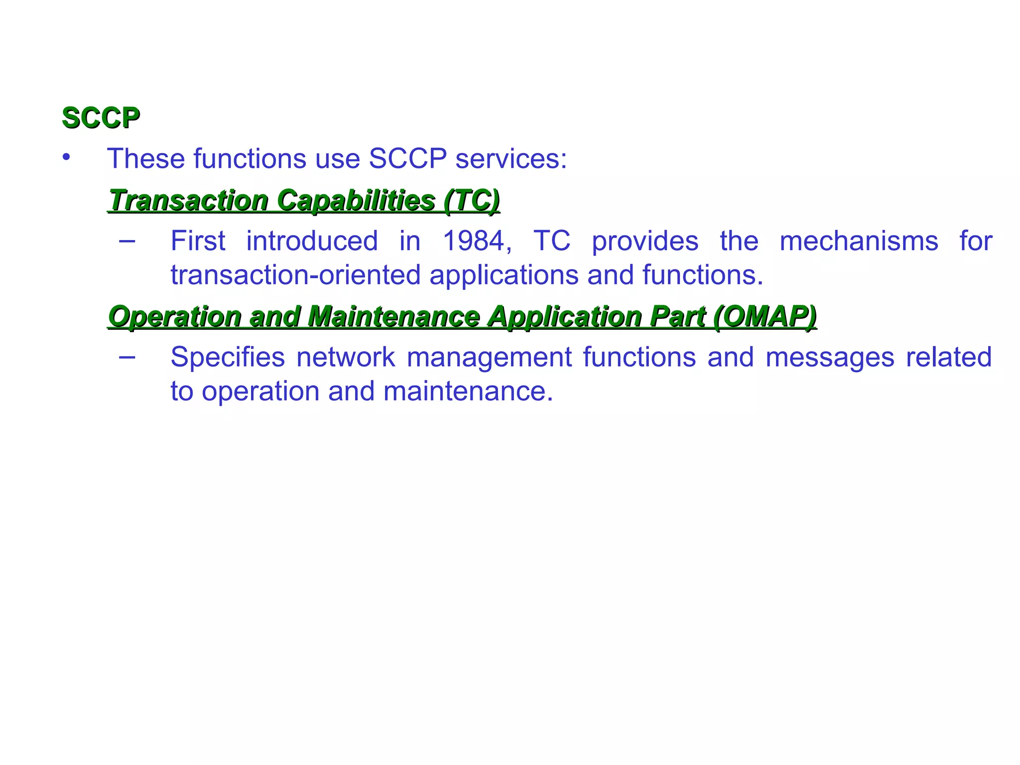 SCCP These functions use SCCP services: Transaction Capabilities (TC) First introduced in 1984, TC provides the mechanisms for transaction-oriented applications and functions. Operation and Maintenance Application Part (OMAP) Specifies network management functions and messages related to operation and maintenance.  