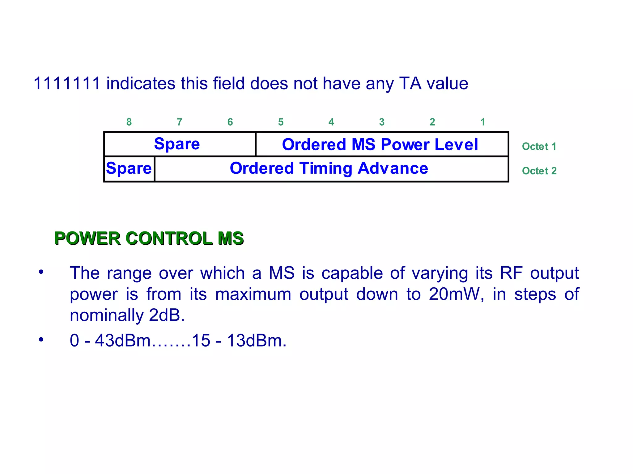 POWER CONTROL MS The range over which a MS  is  capable of varying its RF output power  i s   from its maximum output down to 20mW, in steps of nominally 2dB. 0 - 43dBm…….15 - 13dBm. 1111111 indicates this field does not have any TA value 