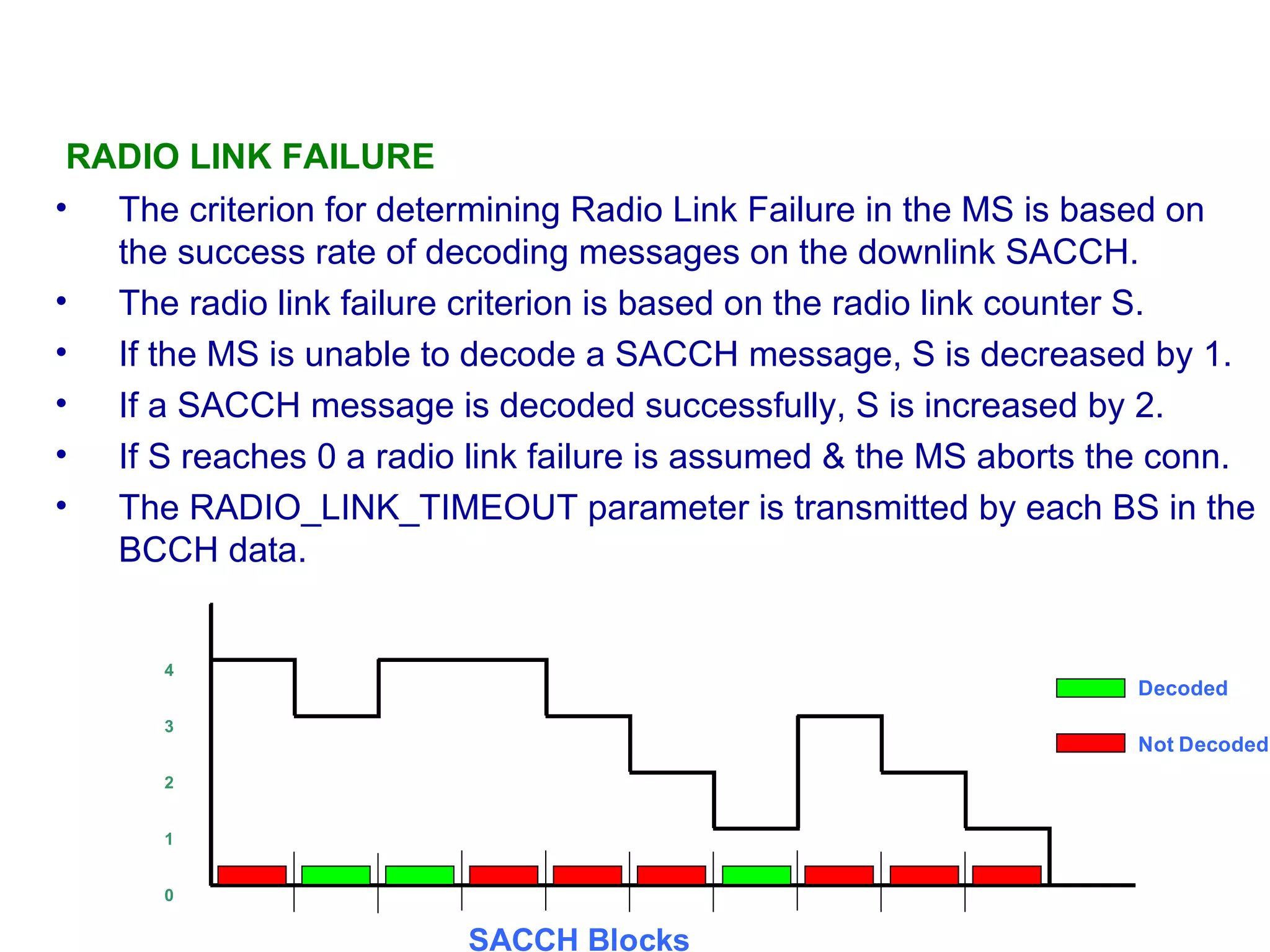 RADIO LINK FAILURE  The criterion for determining Radio Link Failure in the MS  is  based on the success rate of decoding messages on the downlink SACCH.  The radio link failure criterion is based on the radio link counter S.  If the MS is unable to decode a SACCH message, S is decreased by 1.  I f a SACCH message is decoded  successful ly,  S is increased by 2.  If S reaches 0 a radio link failure is assumed & the MS aborts the conn.  The RADIO_LINK_TIMEOUT parameter is transmitted by each BS in the BCCH data. 