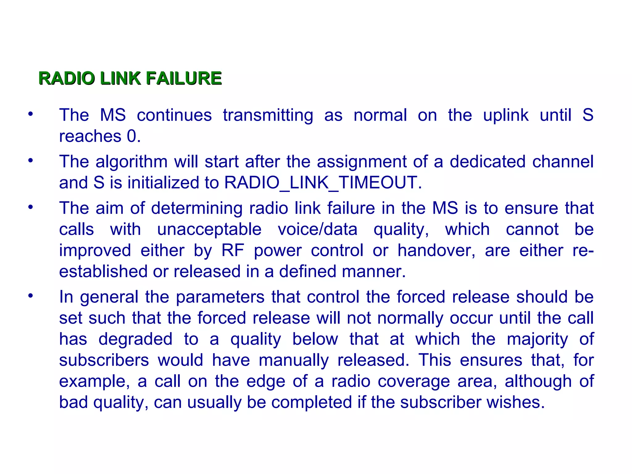 RADIO LINK FAILURE   The MS continues transmitting as normal on the uplink until S reaches 0. The algorithm will start after the assignment of a dedicated channel and S is initialized to RADIO_LINK_TIMEOUT. The aim of determining radio link failure in the MS is to ensure that calls with unacceptable voice/data quality, which cannot be improved either by RF power control or handover, are either re-established or released in a defined manner. In general the parameters that control the forced release should be set such that the forced release will not normally occur until the call has degraded to a quality below that at which the majority of subscribers would have manually released. This ensures that, for example, a call on the edge of a radio coverage area, although of bad quality, can usually be completed if the subscriber wishes. 