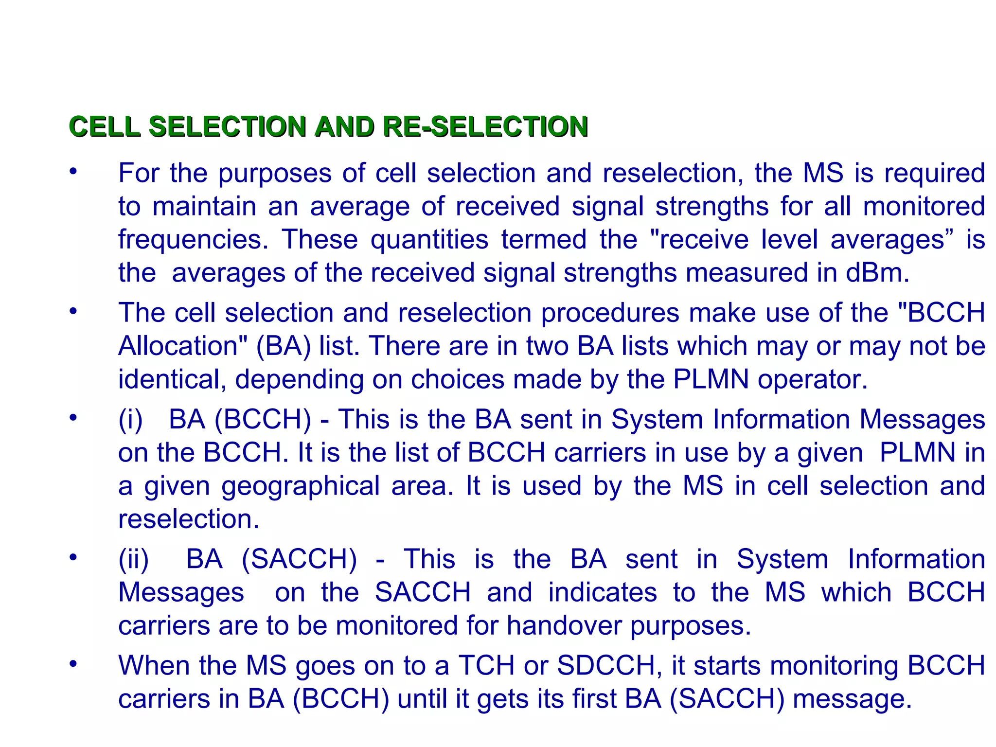 CELL SELECTION AND RE-SELECTION For the purposes of cell selection and reselection, the MS is required to maintain an average of received signal strengths for all monitored frequencies. These quantities termed the &quot;receive level averages” is the  averages of the received signal strengths measured in dBm. The cell selection and reselection procedures make use of the &quot;BCCH Allocation&quot; (BA) list. There are in two BA lists which may or may not be identical, depending on choices made by the PLMN operator.  (i)  BA (BCCH) - This is the BA sent in System Information Messages on the BCCH. It is the list of BCCH carriers in use by a given  PLMN in a given geographical area. It is used by the MS in cell selection and reselection.  (ii)  BA (SACCH) - This is the BA sent in System Information Messages  on the SACCH and indicates to the MS which BCCH carriers are to be monitored for handover purposes. When the MS goes on to a TCH or SDCCH, it starts monitoring BCCH carriers in BA (BCCH) until it gets its first BA (SACCH) message.  