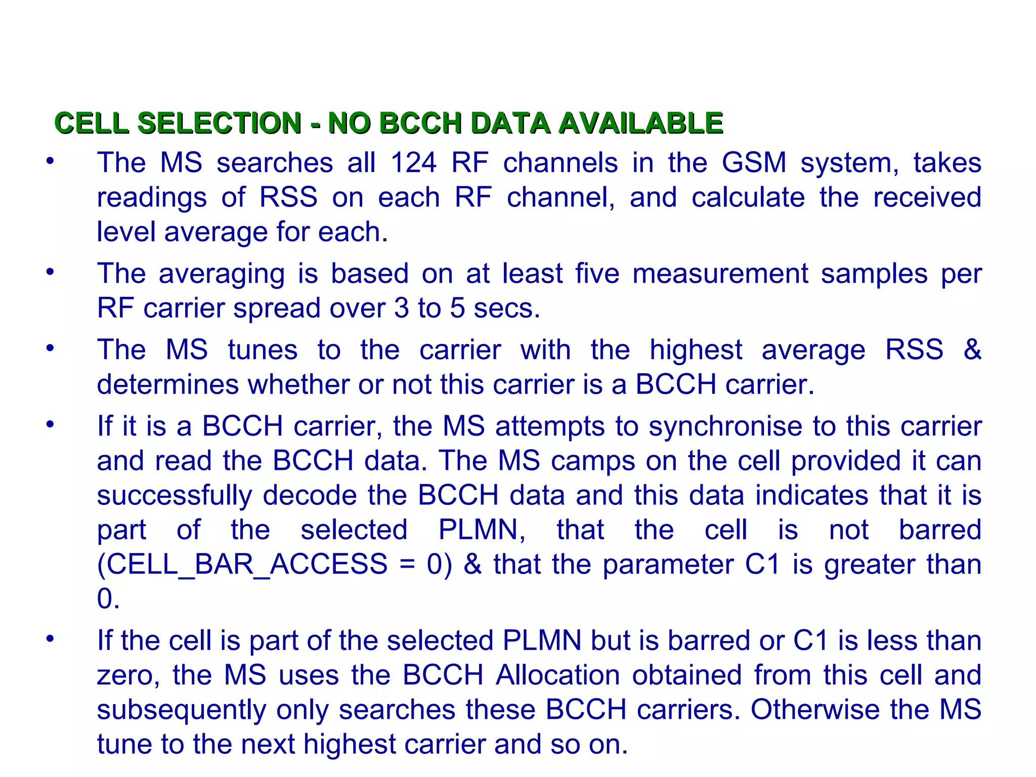 CELL SELECTION - NO BCCH DATA AVAILABLE The MS searches all 124 RF channels in the GSM system, takes readings of RSS on each RF channel, and calculate the received level average for each.  The averaging is based on at least five measurement samples per RF carrier spread over 3 to 5 s ecs . The MS tunes to the carrier with the highest average RSS & determines whether or not this carrier is a BCCH carrier. If it is a BCCH carrier, the MS attempts to synchronise to this carrier and read the BCCH data. The MS camps on the cell provided it can successfully decode the BCCH data and this data indicates that it is part of the selected PLMN, that the cell is not barred (CELL_BAR_ACCESS = 0)  &  that the parameter C1 is greater than  0 . If the cell is part of the selected PLMN but is barred or C1 is less than zero, the MS uses the BCCH Allocation obtained from this cell  and  subsequently only searches these BCCH carriers. Otherwise the MS tune to the next highest carrier  and so on . 